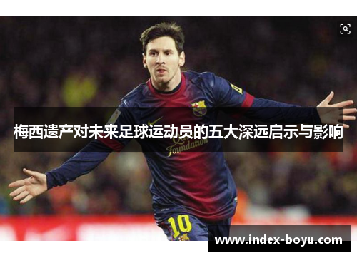 梅西遗产对未来足球运动员的五大深远启示与影响